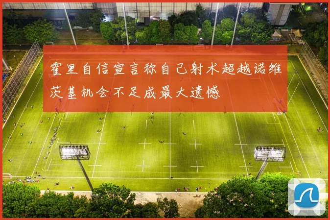 霍里自信宣言称自己射术超越诺维茨基机会不足成最大遗憾