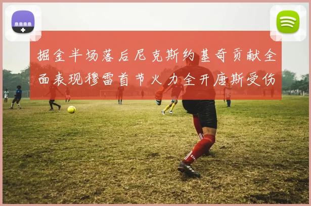 掘金半场落后尼克斯约基奇贡献全面表现穆雷首节火力全开唐斯受伤拼搏不止
