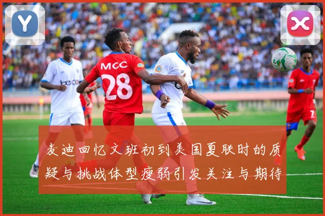 麦迪回忆文班初到美国夏联时的质疑与挑战体型瘦弱引发关注与期待
