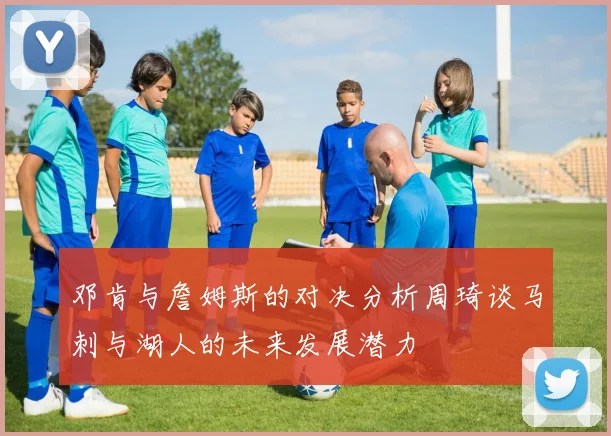 邓肯与詹姆斯的对决分析周琦谈马刺与湖人的未来发展潜力