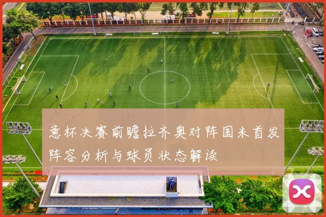 意杯决赛前瞻拉齐奥对阵国米首发阵容分析与球员状态解读