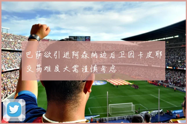 巴萨欲引进阿森纳边后卫因卡皮耶交易难度大需谨慎考虑
