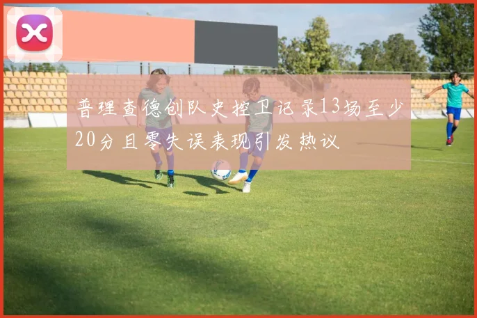 普理查德创队史控卫记录13场至少20分且零失误表现引发热议