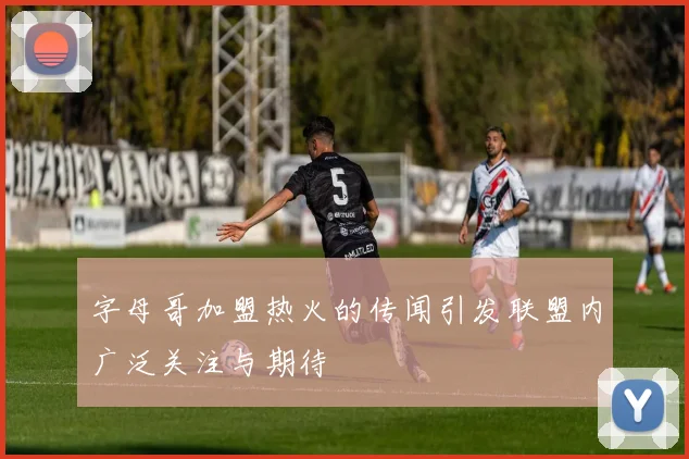 字母哥加盟热火的传闻引发联盟内广泛关注与期待
