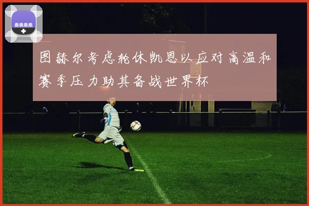 图赫尔考虑轮休凯恩以应对高温和赛季压力助其备战世界杯