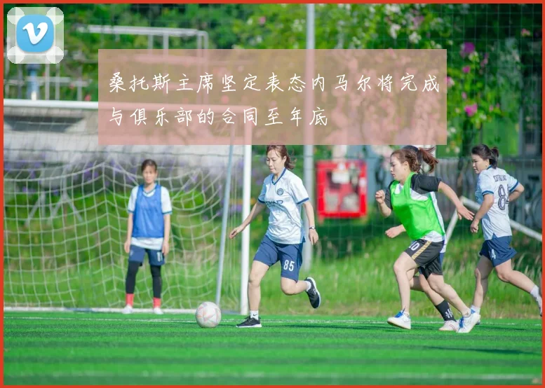 桑托斯主席坚定表态内马尔将完成与俱乐部的合同至年底