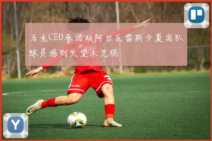 马竞CEO承诺助阿尔瓦雷斯今夏离队球员感到失望未兑现