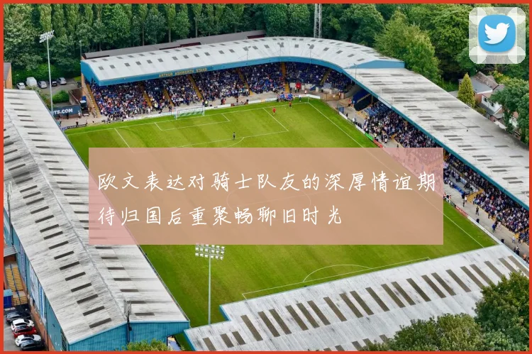 欧文表达对骑士队友的深厚情谊期待归国后重聚畅聊旧时光