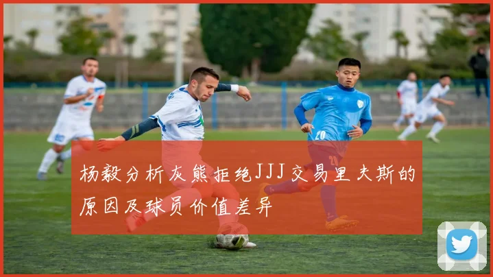 杨毅分析灰熊拒绝JJJ交易里夫斯的原因及球员价值差异