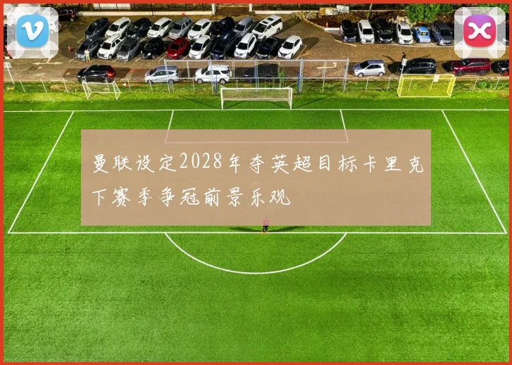 曼联设定2028年夺英超目标卡里克下赛季争冠前景乐观