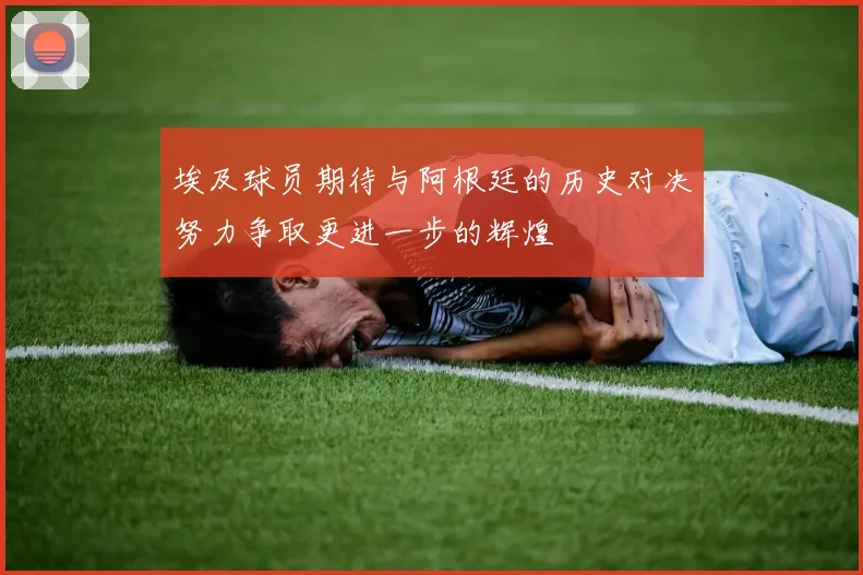 埃及球员期待与阿根廷的历史对决努力争取更进一步的辉煌