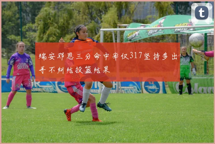 瑞安邓恩三分命中率仅317坚持多出手不纠结投篮结果