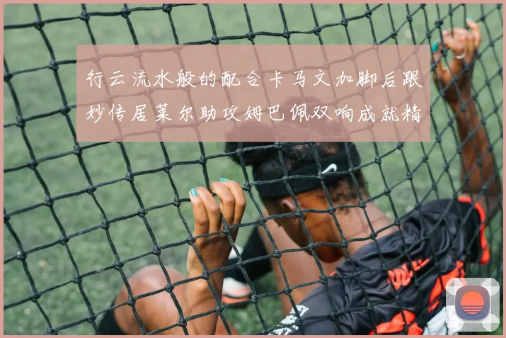 行云流水般的配合卡马文加脚后跟妙传居莱尔助攻姆巴佩双响成就精彩瞬间