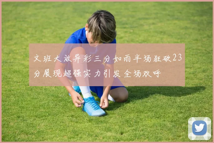 文班大放异彩三分如雨半场狂砍23分展现超强实力引发全场欢呼