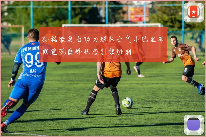 孙铭徽复出助力球队士气小巴里布朗重现巅峰状态引领胜利