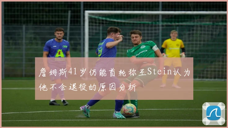 詹姆斯41岁仍能首轮称王Stein认为他不会退役的原因分析