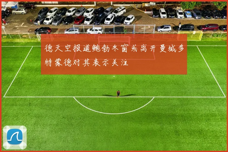 德天空报道鲍勃冬窗或离开曼城多特蒙德对其表示关注