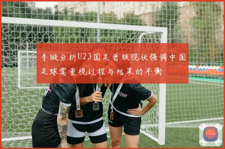 李璇分析U23国足晋级现状强调中国足球需重视过程与结果的平衡