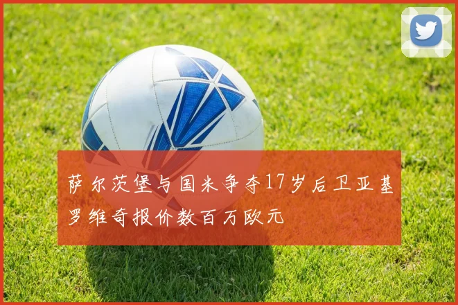 萨尔茨堡与国米争夺17岁后卫亚基罗维奇报价数百万欧元