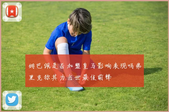 姆巴佩是否加盟皇马影响表现吗弗里克称其为当世最佳前锋