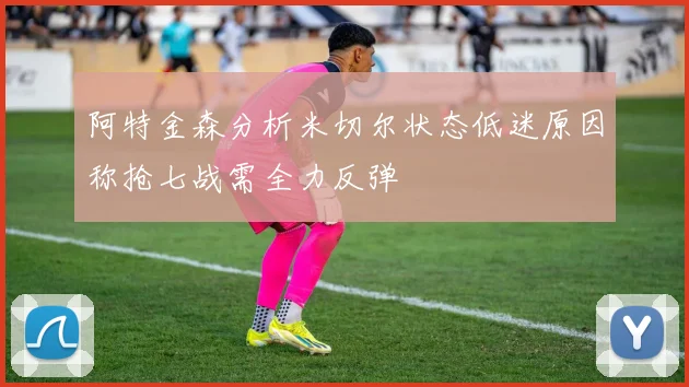 阿特金森分析米切尔状态低迷原因称抢七战需全力反弹