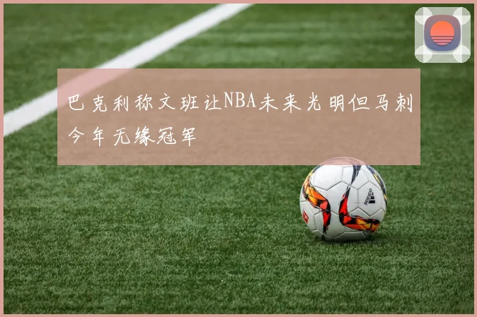 巴克利称文班让NBA未来光明但马刺今年无缘冠军