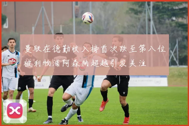 曼联在德勤收入榜首次跌至第八位被利物浦阿森纳超越引发关注