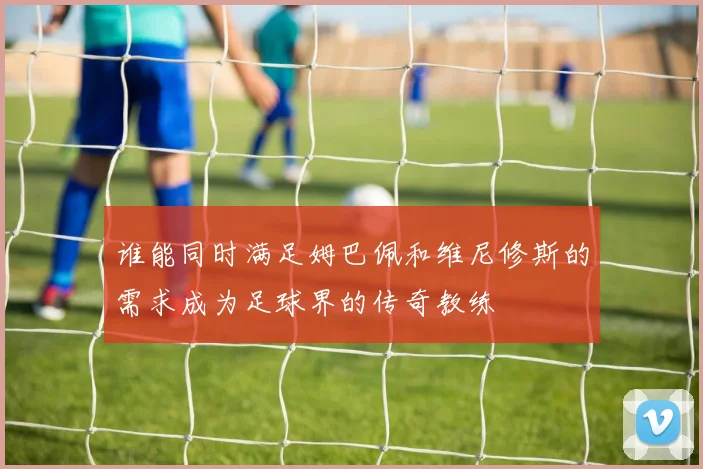 谁能同时满足姆巴佩和维尼修斯的需求成为足球界的传奇教练