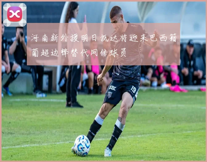 河南新外援明日抵达将迎来巴西籍葡超边锋替代网传球员